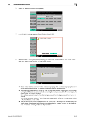 Page 37bizhub 423/363/283/2232-25
2.7 Overwrite All Data Function2
3Select the desired mode and touch [Delete].
4A confirmation message appears. Select [Yes] and touch [OK].
5Make sure that a message appears prompting you to turn OFF and then ON the main power switch. 
Now, turn OFF and then turn ON the main power switch.
%Check that all data has been overwritten and erased properly. Data is not erased properly if an error 
occurs during the procedure. For details, contact your Service Representative.
%When the...