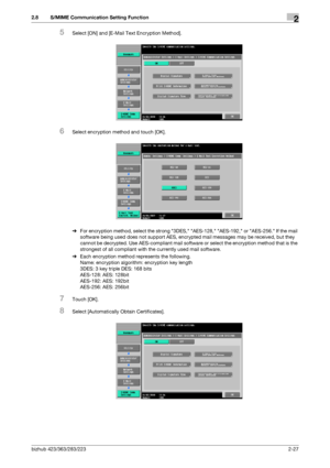 Page 39bizhub 423/363/283/2232-27
2.8 S/MIME Communication Setting Function2
5Select [ON] and [E-Mail Text Encryption Method].
6Select encryption method and touch [OK].
%For encryption method, select the strong 3DES, AES-128, AES-192, or AES-256. If the mail 
software being used does not support AES, encrypted mail messages may be received, but they 
cannot be decrypted. Use AES-compliant mail software or select the encryption method that is the 
strongest of all compliant with the currently used mail...