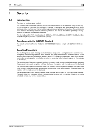 Page 5bizhub 423/363/283/2231-2
1.1 Introduction1
1 Security
1.1 Introduction
Thank you for purchasing our product.
This User’s Guide contains the operating procedures and precautions to be used when using the security 
functions offered by the bizhub 423/363/283/223 machine. To ensure the best possible performance and ef-
fective use of the machine, read this manual thoroughly before using the security functions. The Administrator 
of the machine should keep this manual for ready reference. The manual should...