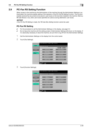 Page 41bizhub 423/363/283/2232-29
2.9 PC-Fax RX Setting Function2
2.9 PC-Fax RX Setting Function
When access to the machine by the Administrator of the machine through the Administrator Settings is au-
thenticated, the machine enables setting of the operation of the PC-Fax RX Setting Function. This function 
enables received fax documents to be saved in user boxes on the hard disk installed in the machine. Memory 
RX User Boxes or any other user boxes specified are used as saving destination user boxes.
NOTICE...