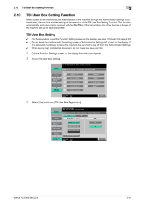 Page 43bizhub 423/363/283/2232-31
2.10 TSI User Box Setting Function2
2.10 TSI User Box Setting Function
When access to the machine by the Administrator of the machine through the Administrator Settings is au-
thenticated, the machine enables setting of the operation of the TSI User Box Setting Function. This function 
automatically sorts documents received with fax IDs (TSIs) of the transmitters into other devices or boxes of 
the machine set up for each transmitter.
TSI User Box Setting
0For the procedure to...