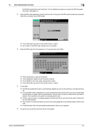 Page 51bizhub 423/363/283/2233-3
3.1 User Authentication Function3
the PKI Encrypted Document User Box. For the detailed procedure to access the PKI Encrypted 
document, see page 3-4.
2Enter the PIN code registered in the IC card from the 10-key pad. If the PIN code includes any character 
other than numerals, touch [PIN Code].
%Touch [Cancel] to go back to the screen shown in step 1.
%Go to step 4 if the PIN code consists only of numerals.
3Enter the PIN code from the keyboard or 10-key pad and touch [OK]....