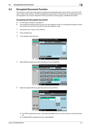 Page 52bizhub 423/363/283/2233-4
3.2 Encrypted Document Function3
3.2 Encrypted Document Function
This function is used when a document encrypted by the dedicated printer driver and IC card from the PC 
side is saved in the machine. The PKI encrypted document saved in the machine can be decrypted only by 
an encrypted IC card, which makes this function just right for printing highly confidential documents.
Accessing the Encrypted document
0For the logon procedure, see page 3-2.
0Do not leave the machine while...