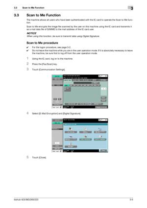 Page 53bizhub 423/363/283/2233-5
3.3 Scan to Me Function3
3.3 Scan to Me Function
The machine allows all users who have been authenticated with the IC card to operate the Scan to Me func-
tion.
Scan to Me encrypts the image file scanned by the user on this machine using the IC card and transmits it 
as a mail data file of S/MIME to the mail address of the IC card user.
NOTICE
When using this function, be sure to transmit data using Digital Signature.
Scan to Me procedure
0For the logon procedure, see page 3-2....