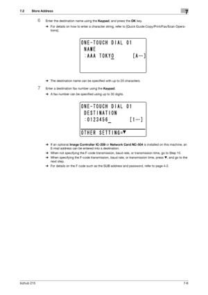 Page 105bizhub 2157-6
7.2 Store Address7
6Enter the destination name using the Keypad, and press the OK key.
%For details on how to enter a character string, refer to [Quick Guide Copy/Print/Fax/Scan Opera-
tions].
%The destination name can be specified with up to 20 characters.
7Enter a destination fax number using the Keypad.
%A fax number can be specified using up to 30 digits.
%If an optional Image Controller IC-209 or Network Card NC-504 is installed on this machine, an 
E-mail address can be entered into a...