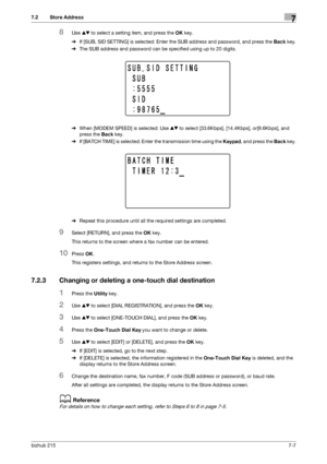 Page 106bizhub 2157-7
7.2 Store Address7
8Use +, to select a setting item, and press the OK key.
%If [SUB, SID SETTING] is selected: Enter the SUB address and password, and press the Back key.
%The SUB address and password can be specified using up to 20 digits.
%When [MODEM SPEED] is selected: Use +, to select [33.6Kbps], [14.4Kbps], or[9.6Kbps], and 
press the Back key.
%If [BATCH TIME] is selected: Enter the transmission time using the Keypad, and press the Back key.
%Repeat this procedure until all the...