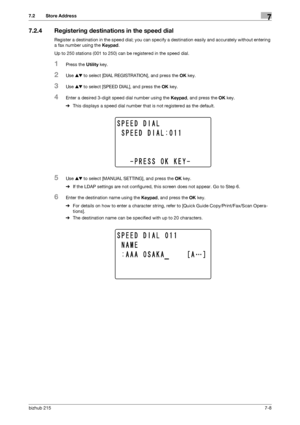 Page 107bizhub 2157-8
7.2 Store Address7
7.2.4 Registering destinations in the speed dial
Register a destination in the speed dial; you can specify a destination easily and accurately without entering 
a fax number using the Keypad.
Up to 250 stations (001 to 250) can be registered in the speed dial.
1Press the Utility key.
2Use +, to select [DIAL REGISTRATION], and press the OK key.
3Use +, to select [SPEED DIAL], and press the OK key.
4Enter a desired 3-digit speed dial number using the Keypad, and press the...