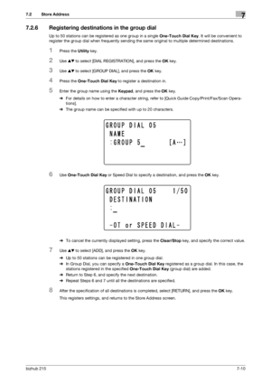 Page 109bizhub 2157-10
7.2 Store Address7
7.2.6 Registering destinations in the group dial
Up to 50 stations can be registered as one group in a single One-Touch Dial Key. It will be convenient to 
register the group dial when frequently sending the same original to multiple determined destinations.
1Press the Utility key.
2Use +, to select [DIAL REGISTRATION], and press the OK key.
3Use +, to select [GROUP DIAL], and press the OK key.
4Press the One-Touch Dial Key to register a destination in.
5Enter the group...