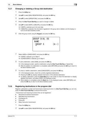 Page 110bizhub 2157-11
7.2 Store Address7
7.2.7 Changing or deleting a Group dial destination
1Press the Utility key.
2Use +, to select [DIAL REGISTRATION], and press the OK key.
3Use +, to select [GROUP DIAL], and press the OK key.
4Press the One-Touch Dial Key you want to change or delete.
5Use +, to select [EDIT] or [DELETE], and press the OK key.
%If [EDIT] is selected, go to the next step.
%If [DELETE] is selected, the information registered in the group dial is deleted, and the display re-
turns to the...