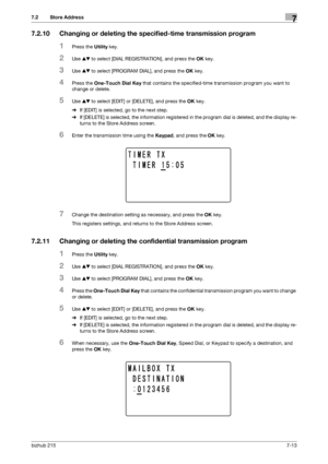 Page 112bizhub 2157-13
7.2 Store Address7
7.2.10 Changing or deleting the specified-time transmission program
1Press the Utility key.
2Use +, to select [DIAL REGISTRATION], and press the OK key.
3Use +, to select [PROGRAM DIAL], and press the OK key.
4Press the One-Touch Dial Key that contains the specified-time transmission program you want to 
change or delete.
5Use +, to select [EDIT] or [DELETE], and press the OK key.
%If [EDIT] is selected, go to the next step.
%If [DELETE] is selected, the information...