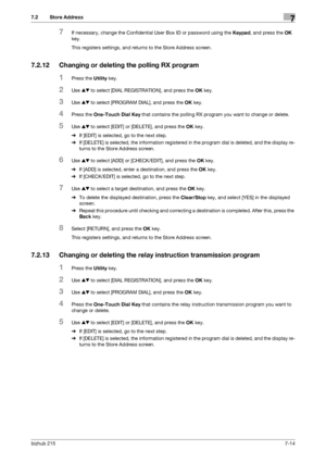 Page 113bizhub 2157-14
7.2 Store Address7
7If necessary, change the Confidential User Box ID or password using the Keypad, and press the OK 
key.
This registers settings, and returns to the Store Address screen.
7.2.12 Changing or deleting the polling RX program
1Press the Utility key.
2Use +, to select [DIAL REGISTRATION], and press the OK key.
3Use +, to select [PROGRAM DIAL], and press the OK key.
4Press the One-Touch Dial Key that contains the polling RX program you want to change or delete.
5Use +, to...