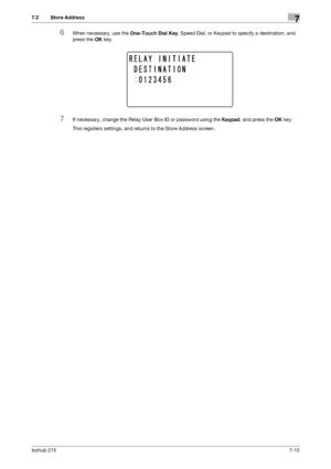 Page 114bizhub 2157-15
7.2 Store Address7
6When necessary, use the One-Touch Dial Key, Speed Dial, or Keypad to specify a destination, and 
press the OK key.
7If necessary, change the Relay User Box ID or password using the Keypad, and press the OK key.
This registers settings, and returns to the Store Address screen.
Downloaded From ManualsPrinter.com Manuals 