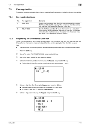 Page 115bizhub 2157-16
7.3 Fax registration7
7.3 Fax registration
This section explains registration items that are available for efficiently using the fax functions of this machine.
7.3.1 Fax registration items
7.3.2 Registering the Confidential User Box
To use the confidential RX, which saves received data in the Confidential User Box only when the User Box 
ID specified on this machine matches that sent from the sender, specify the User Box ID in advance.
Tips
-The same value cannot be registered between the...