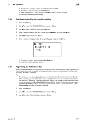 Page 116bizhub 2157-17
7.3 Fax registration7
%For password, specify a numeric value between 0000 and 9999.
%To correct a password, press the Clear/Stop key.
%When not registering a password, press the OK key without entering any digits.
This returns to the fax registration screen.
7.3.3 Deleting the Confidential User Box setting
1Press the Utility key.
2Use +, to select [FAX REGISTRATION], and press the OK key.
3Use +, to select [MAILBOX], and press the OK key.
4Enter a target Confidential User Box number using...