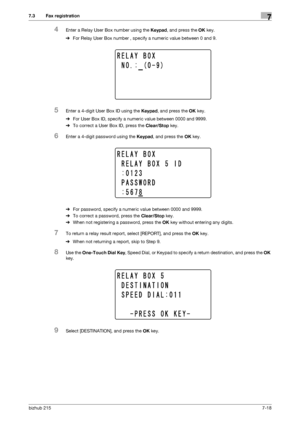 Page 117bizhub 2157-18
7.3 Fax registration7
4Enter a Relay User Box number using the Keypad, and press the OK key.
%For Relay User Box number , specify a numeric value between 0 and 9.
5Enter a 4-digit User Box ID using the Keypad, and press the OK key.
%For User Box ID, specify a numeric value between 0000 and 9999.
%To correct a User Box ID, press the Clear/Stop key.
6Enter a 4-digit password using the Keypad, and press the OK key.
%For password, specify a numeric value between 0000 and 9999.
%To correct a...