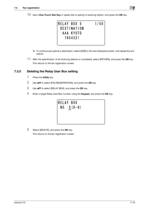 Page 118bizhub 2157-19
7.3 Fax registration7
10Use a One-Touch Dial Key or speed dial to specify a receiving station, and press the OK key.
%To continuously specify a destination, select [ADD] in the next displayed screen, and repeat this pro-
cedure.
11After the specification of all receiving stations is completed, select [RETURN], and press the OK key.
This returns to the fax registration screen.
7.3.5 Deleting the Relay User Box setting
1Press the Utility key.
2Use +, to select [FAX REGISTRATION], and press...