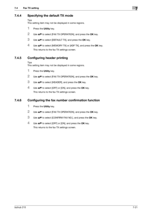 Page 120bizhub 2157-21
7.4 Fax TX setting7
7.4.4 Specifying the default TX mode
Tips
This setting item may not be displayed in some regions.
1Press the Utility key.
2Use +, to select [FAX TX OPERATION], and press the OK key.
3Use +, to select [DEFAULT TX], and press the OK key.
4Use +, to select [MEMORY TX] or [ADF TX], and press the OK key.
This returns to the fax TX settings screen.
7.4.5 Configuring header printing
Tips
This setting item may not be displayed in some regions.
1Press the Utility key.
2Use +, to...