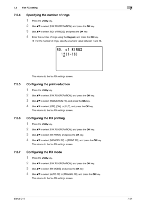 Page 123bizhub 2157-24
7.5 Fax RX setting7
7.5.4 Specifying the number of rings
1Press the Utility key.
2Use +, to select [FAX RX OPERATION], and press the OK key.
3Use +, to select [NO. of RINGS], and press the OK key.
4Enter the number of rings using the Keypad, and press the OK key.
%For the number of rings, specify a numeric value between 1 and 16.
This returns to the fax RX settings screen.
7.5.5 Configuring the print reduction
1Press the Utility key.
2Use +, to select [FAX RX OPERATION], and press the OK...