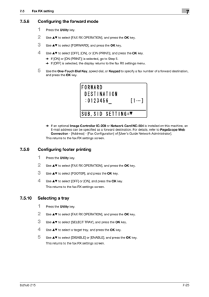 Page 124bizhub 2157-25
7.5 Fax RX setting7
7.5.8 Configuring the forward mode
1Press the Utility key.
2Use +, to select [FAX RX OPERATION], and press the OK key.
3Use +, to select [FORWARD], and press the OK key.
4Use +, to select [OFF], [ON], or [ON (PRINT)], and press the OK key.
%If [ON] or [ON (PRINT)] is selected, go to Step 5.
%If [OFF] is selected, the display returns to the fax RX settings menu.
5Use the One-Touch Dial Key, speed dial, or Keypad to specify a fax number of a forward destination, 
and...