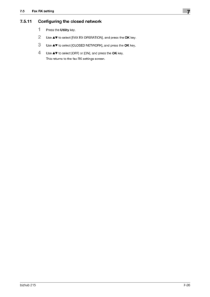 Page 125bizhub 2157-26
7.5 Fax RX setting7
7.5.11 Configuring the closed network
1Press the Utility key.
2Use +, to select [FAX RX OPERATION], and press the OK key.
3Use +, to select [CLOSED NETWORK], and press the OK key.
4Use +, to select [OFF] or [ON], and press the OK key.
This returns to the fax RX settings screen.
Downloaded From ManualsPrinter.com Manuals 