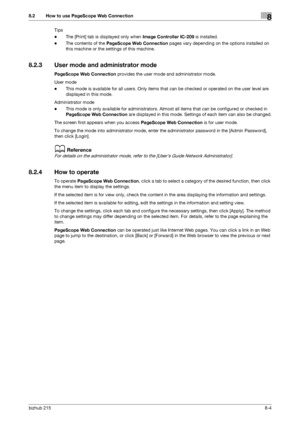 Page 131bizhub 2158-4
8.2 How to use PageScope Web Connection8
Tips
-The [Print] tab is displayed only when Image Controller IC-209 is installed.
-The contents of the PageScope Web Connection pages vary depending on the options installed on 
this machine or the settings of this machine.
8.2.3 User mode and administrator mode
PageScope Web Connection provides the user mode and administrator mode.
User mode
-This mode is available for all users. Only items that can be checked or operated on the user level are...