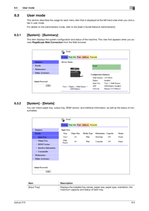 Page 132bizhub 2158-5
8.3 User mode8
8.3 User mode
This section describes the usage for each menu item that is displayed at the left-hand side when you click a 
tab in user mode.
For details on the administrator mode, refer to the [Users Guide Network Administrator].
8.3.1 [System] - [Summary]
This item displays the system configuration and status of the machine. This view first appears when you ac-
cess PageScope Web Connection from the Web browser.
8.3.2 [System] - [Details]
You can check paper tray, output...