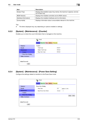 Page 133bizhub 2158-6
8.3 User mode8
Tips
-The items displayed may vary depending on options installed or settings.
8.3.3 [System] - [Maintenance] - [Counter]
Enables you to check the count information that is managed on this machine.
8.3.4 [System] - [Maintenance] - [Power Save Setting]
Configure the settings related to transition to the Power Save mode.[Output  Tray] Displays the installed output tray names, the maximum capacity  and sta-
tus of each tray.
[ROM Version] Displays the installed controller and...