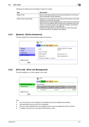 Page 134bizhub 2158-7
8.3 User mode8
Configure the settings and click [Apply] to apply the change.
8.3.5 [System] - [Online Assistance]
This item displays the online assistance about this product.
8.3.6 [Print Job] - [Print Job Manegement]
This item enables you to check details on print jobs.
Tips
-Up to 20 print jobs can be displayed. Completed print jobs are deleted automatically.
-Jobs specified as secure print are not displayed.
-The job number displayed here was assigned when the job was registered with the...