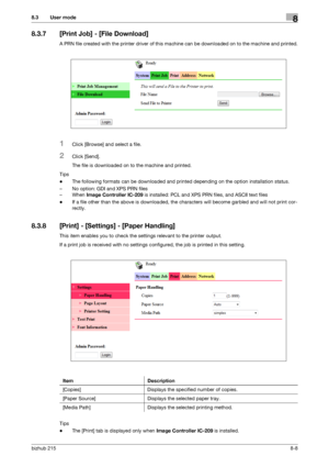 Page 135bizhub 2158-8
8.3 User mode8
8.3.7 [Print Job] - [File Download]
A PRN file created with the printer driver of this machine can be downloaded on to the machine and printed.
1Click [Browse] and select a file.
2Click [Send].
The file is downloaded on to the machine and printed.
Tips
-The following formats can be downloaded and printed depending on the option installation status.
– No option: GDI and XPS PRN files
– When Image Controller IC-209 is installed: PCL and XPS PRN files, and ASCII text files
-If a...