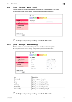 Page 136bizhub 2158-9
8.3 User mode8
8.3.9 [Print] - [Settings] - [Paper Layout]
This item enables you to check the paper size specified for the output paper size of the printer.
If a print job is received with no settings configured, the job is printed in this setting.
Tips
-The [Print] tab is displayed only when Image Controller IC-209 is installed.
8.3.10 [Print] - [Settings] - [Printer Setting]
This item enables you to check the settings relevant to the PCL function of the printer.
If a print job is received...