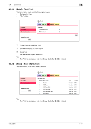 Page 137bizhub 2158-10
8.3 User mode8
8.3.11 [Print] - [Test Print]
This item enables you to print the following test pages.
-Configuration Page
-PCL Font List
1On the [Print] tab, click [Test Print].
2Select the test page you want to print.
3Click [Print].
The selected test page is printed out.
Tips
-The [Print] tab is displayed only when Image Controller IC-209 is installed.
8.3.12 [Print] - [Font Information]
This item enables you to check the PCL font list.
Tips
-The [Print] tab is displayed only when Image...