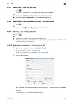 Page 151bizhub 21511-5
11.2 LSU11
11.2.7 Connecting LSU to this machine
%Click .
When LSU is connected to this machine, [Connect Status:ONLINE] appears.
Tips
-You can also click [Machine] - [Connect] to connect LSU to this machine.
-You cannot use the Control Panel of this machine while operating LSU.
11.2.8 Downloading the registered information from this machine
%Click .
Tips
-You can also click [Machine] - [Download] to download information.
11.2.9 Creating a new configuration file
%Click .
Tips
-You can also...