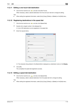 Page 152bizhub 21511-6
11.2 LSU11
11.2.11 Editing a one-touch dial destination
%Click the this-machine icon , and also click [One-Touch].
When necessary, select a desired destination from the one-touch dial list to change its setting.
Tips
-When editing the registered information, select [Cut], [Copy], [Paste], or [Delete] on the [Edit] menu.
11.2.12 Registering destinations in the speed dial
1Click the this-machine icon , and also click [Speed Dial].
2Double-click a target number in the displayed list.
%Up to...