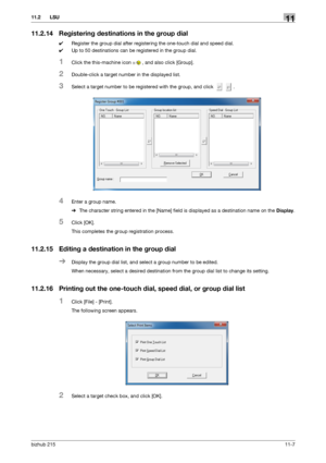 Page 153bizhub 21511-7
11.2 LSU11
11.2.14 Registering destinations in the group dial
0Register the group dial after registering the one-touch dial and speed dial.
0Up to 50 destinations can be registered in the group dial.
1Click the this-machine icon , and also click [Group].
2Double-click a target number in the displayed list.
3Select a target number to be registered with the group, and click  .
4Enter a group name.
%The character string entered in the [Name] field is displayed as a destination name on the...