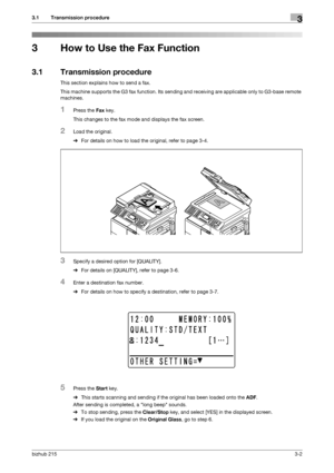 Page 28bizhub 2153-2
3.1 Transmission procedure3
3 How to Use the Fax Function
3.1 Transmission procedure
This section explains how to send a fax.
This machine supports the G3 fax function. Its sending and receiving are applicable only to G3-base remote 
machines.
1Press the Fax key.
This changes to the fax mode and displays the fax screen.
2Load the original.
%For details on how to load the original, refer to page 3-4.
3Specify a desired option for [QUALITY].
%For details on [QUALITY], refer to page 3-6....