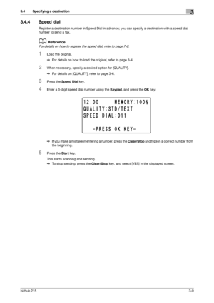 Page 35bizhub 2153-9
3.4 Specifying a destination3
3.4.4 Speed dial
Register a destination number in Speed Dial in advance; you can specify a destination with a speed dial 
number to send a fax.
dReference
For details on how to register the speed dial, refer to page 7-8.
1Load the original.
%For details on how to load the original, refer to page 3-4.
2When necessary, specify a desired option for [QUALITY].
%For details on [QUALITY], refer to page 3-6.
3Press the Speed Dial key.
4Enter a 3-digit speed dial...