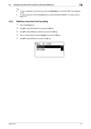 Page 61bizhub 2154-7
4.3 Sending a document with a receivers instruction (Polling TX)4
Tips
-To stop a registration during scanning, press the Clear/Stop key, and press [YES] in the displayed 
screen.
-To cancel polling TX, press the Function key, and select [CANCEL RESERV.]. For details, refer to 
page 3-18.
4.3.2 Deleting a document sent by polling
1Press the Function key.
2Use +, to select [POLLING TX], and press the OK key.
3Use +, to select [SINGLE] or [MULTI], and press the OK key.
4Enter a 4-digit...