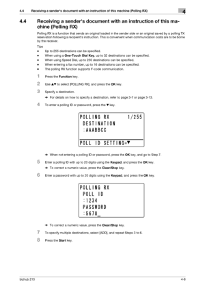 Page 62bizhub 2154-8
4.4 Receiving a senders document with an instruction of this machine (Polling RX)4
4.4 Receiving a senders document with an instruction of this ma-
chine (Polling RX)
Polling RX is a function that sends an original loaded in the sender side or an original saved by a polling TX 
reservation following a recipients instruction. This is convenient when communication costs are to be borne 
by the receiver.
Tips
-Up to 255 destinations can be specified.
-When using a One-Touch Dial Key, up to 32...