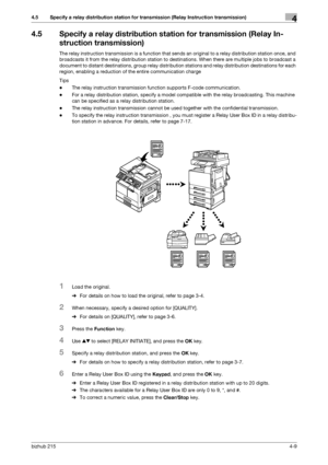 Page 63bizhub 2154-9
4.5 Specify a relay distribution station for transmission (Relay Instruction transmission)4
4.5 Specify a relay distribution station for transmission (Relay In-
struction transmission)
The relay instruction transmission is a function that sends an original to a relay distribution station once, and 
broadcasts it from the relay distribution station to destinations. When there are multiple jobs to broadcast a 
document to distant destinations, group relay distribution stations and relay...