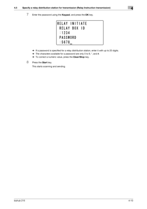 Page 64bizhub 2154-10
4.5 Specify a relay distribution station for transmission (Relay Instruction transmission)4
7Enter the password using the Keypad, and press the OK key.
%If a password is specified for a relay distribution station, enter it with up to 20 digits.
%The characters available for a password are only 0 to 9, *, and #.
%To correct a numeric value, press the Clear/Stop key.
8Press the Start key.
This starts scanning and sending.
Downloaded From ManualsPrinter.com Manuals 