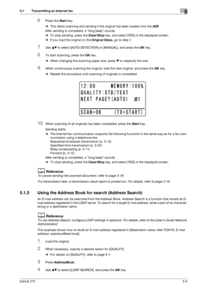 Page 69bizhub 2155-3
5.1 Transmitting an Internet fax5
6Press the Start key.
%This starts scanning and sending if the original has been loaded onto the ADF.
After sending is completed, a long beep sounds.
%To stop sending, press the Clear/Stop key, and select [YES] in the displayed screen.
%If you load the original on the Original Glass, go to step 7.
7Use +, to select [AUTO DETECTION] or [MANUAL], and press the OK key.
8To start scanning, press the OK key.
%When changing the scanning paper size, press , to...