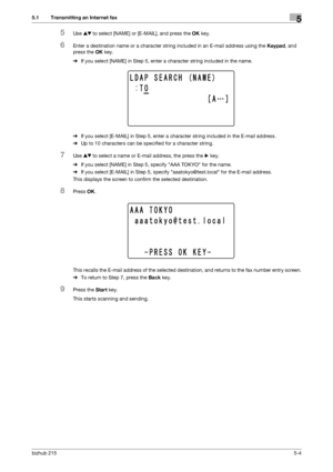 Page 70bizhub 2155-4
5.1 Transmitting an Internet fax5
5Use +, to select [NAME] or [E-MAIL], and press the OK key.
6Enter a destination name or a character string included in an E-mail address using the Keypad, and 
press the OK key.
%If you select [NAME] in Step 5, enter a character string included in the name.
%If you select [E-MAIL] in Step 5, enter a character string included in the E-mail address.
%Up to 10 characters can be specified for a character string.
7Use +, to select a name or E-mail address, the...