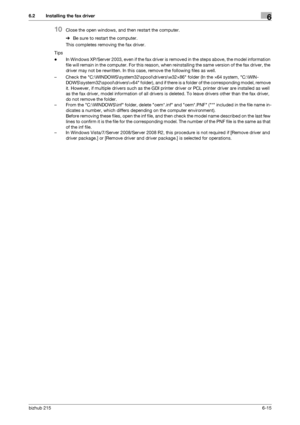 Page 92bizhub 2156-15
6.2 Installing the fax driver6
10Close the open windows, and then restart the computer.
%Be sure to restart the computer.
This completes removing the fax driver.
Tips
-In Windows XP/Server 2003, even if the fax driver is removed in the steps above, the model information 
file will remain in the computer. For this reason, when reinstalling the same version of the fax driver, the 
driver may not be rewritten. In this case, remove the following files as well.
– Check the...