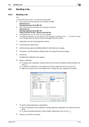 Page 93bizhub 2156-16
6.3 Sending a fax6
6.3 Sending a fax
6.3.1 Sending a fax
Tips
To use the PC-FAX function, you need the following items.
-If this machine and the computer are connected via USB:
–FAX Kit FK-510
–Extended Operation Panel MK-733
-If this machine and the computer are connected via network:
–FAX Kit FK-510
–Extended Operation Panel MK-733
–Image Controller IC-209 or Network Card NC-504
-In the [Name] box, you can enter up to 32 characters.
-In the [Fax Number] box, you can enter up to 32...