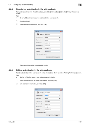 Page 97bizhub 2156-20
6.4 Configuring fax driver settings6
6.4.3 Registering a destination in the address book
To register a destination in the address book, select the [Address Book] tab in the [Printing Preferences] 
screen.
Tips
-Up to 1,000 destinations can be registered in the address book.
1Click [Add User].
2Enter destination information, and click [OK].
The entered information is displayed in the list.
6.4.4 Editing a destination in the address book
To edit a destination in the address book, select the...