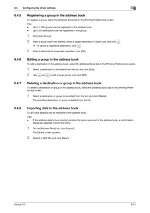 Page 98bizhub 2156-21
6.4 Configuring fax driver settings6
6.4.5 Registering a group in the address book
To register a group, select the [Address Book] tab in the [Printing Preferences] screen.
Tips
-Up to 1,000 groups can be registered in the address book.
-Up to 50 destinations can be registered in one group.
1Click [Add Group].
2Enter a group name into [Name], select a target destination in [User List], and click  .
%To cancel a registered destination, click  .
3After all destinations have been specified,...