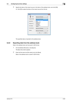 Page 99bizhub 2156-22
6.4 Configuring fax driver settings6
3Specify the items of the import source in the items of the address book, and click [OK].
%Click [,] to select the items of the import source from the list.
The specified data is imported to the address book.
6.4.9 Exporting data from the address book
Data in the address book can be saved in CSV format.
1On the [Address Book] tab, click [Export].
The [Save As] screen appears.
2Enter the file name into [File name], and click [Save].
Data in the address...