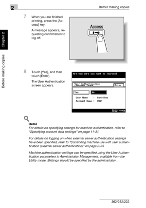 Page 1012Before making copies
2-52 362/282/222
Before making copies
Chapter 2
7When you are finished 
printing, press the [Ac-
cess] key.
A message appears, re-
questing confirmation to 
log off.
8Touch [Yes], and then 
touch [Enter].
The User Authentication 
screen appears.
!
Detail 
For details on specifying settings for machine authentication, refer to 
“Specifying account data settings” on page 11-31.
For details on logging on when external server authentication settings 
have been specified, refer to...