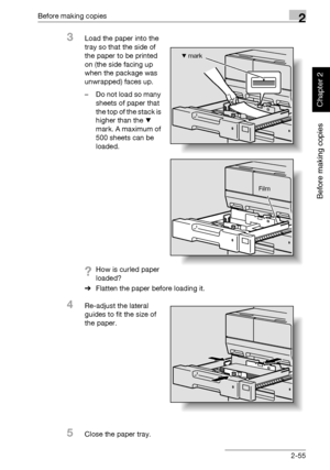 Page 104Before making copies2
362/282/222 2-55
Before making copies
Chapter 2
3Load the paper into the 
tray so that the side of 
the paper to be printed 
on (the side facing up 
when the package was 
unwrapped) faces up.
– Do not load so many 
sheets of paper that 
the top of the stack is 
higher than the , 
mark. A maximum of 
500 sheets can be 
loaded.
?How is curled paper 
loaded?
%Flatten the paper before loading it.
4Re-adjust the lateral 
guides to fit the size of 
the paper.
5Close the paper tray.
Film
,...