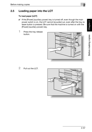 Page 106Before making copies2
362/282/222 2-57
Before making copies
Chapter 2
2.5 Loading paper into the LCT
To load paper (LCT)
0If the [Power] (auxiliary power) key is turned off, even though the main 
power switch is on, the LCT cannot be pulled out, even after the tray re-
lease button is pressed. Be sure that the machine is turned on with the 
[Power] (auxiliary power) key.
1Press the tray release 
button.
2Pull out the LCT.
Downloaded From ManualsPrinter.com Manuals 